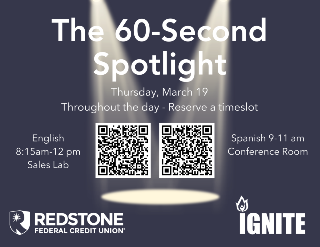 The 60-Second Spotlight
Competition
Thursday March 19
Throughout the day, reserve your timeslot. 
English 815-12 noon in Sales Lab, Spanish 9-11 in Conference Room
IGNITE sponsored by Redstone Federal Credit Union.