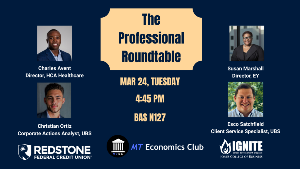 The Professional Rountable
Tuesdasy, March 24
4:45 jpm
BAS N127
IGNITE event sponsored by REdstone
Hosted by MT Economics Club
Photos of
Charles Avent, Director HCA Healthcare
Susan Marshall, Director, EY
Christian Ortiz, Corporate Actions Analyst, UBS
Esco Satchfield, Client SErvice Specialist, UBS